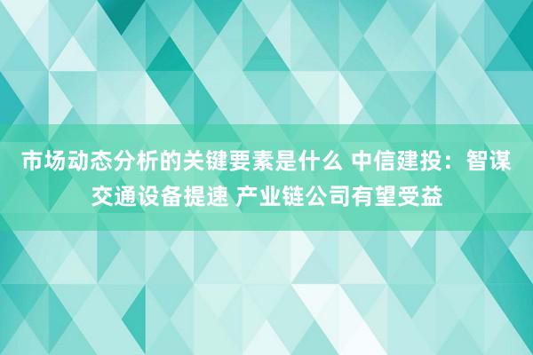 市场动态分析的关键要素是什么 中信建投：智谋交通设备提速 产业链公司有望受益