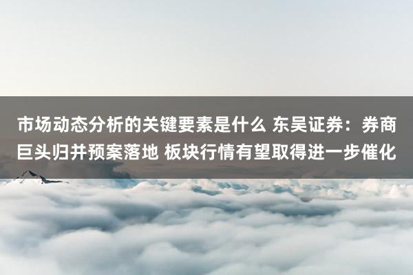 市场动态分析的关键要素是什么 东吴证券：券商巨头归并预案落地 板块行情有望取得进一步催化