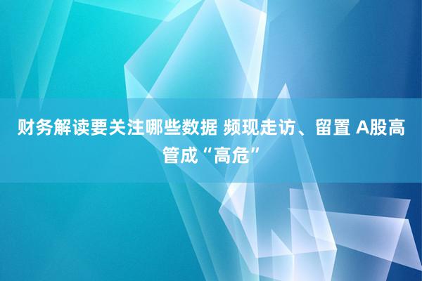 财务解读要关注哪些数据 频现走访、留置 A股高管成“高危”