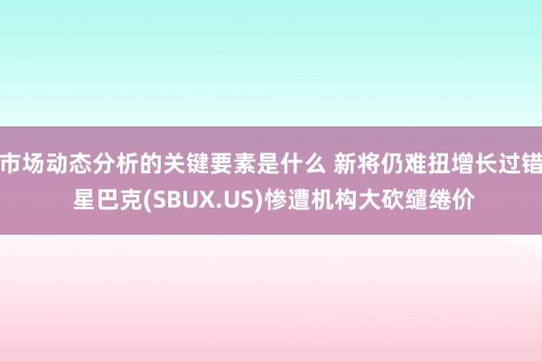 市场动态分析的关键要素是什么 新将仍难扭增长过错 星巴克(SBUX.US)惨遭机构大砍缱绻价