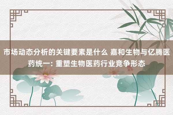 市场动态分析的关键要素是什么 嘉和生物与亿腾医药统一: 重塑生物医药行业竞争形态