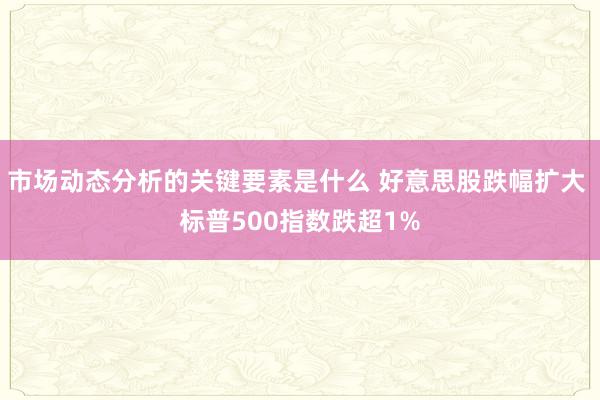 市场动态分析的关键要素是什么 好意思股跌幅扩大 标普500指数跌超1%