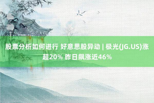 股票分析如何进行 好意思股异动 | 极光(JG.US)涨超20% 昨日飙涨近46%