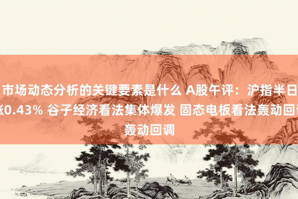 市场动态分析的关键要素是什么 A股午评：沪指半日涨0.43% 谷子经济看法集体爆发 固态电板看法轰动回调