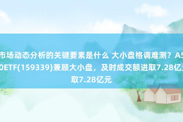 市场动态分析的关键要素是什么 大小盘格调难测？A500ETF(159339)兼顾大小盘，及时成交额进取7.28亿元