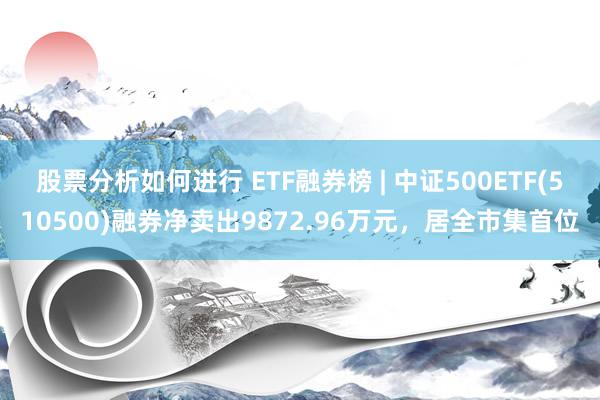 股票分析如何进行 ETF融券榜 | 中证500ETF(510500)融券净卖出9872.96万元，居全市集首位