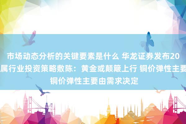 市场动态分析的关键要素是什么 华龙证券发布2025年有色金属行业投资策略敷陈：黄金或颠簸上行 铜价弹性主要由需求决定