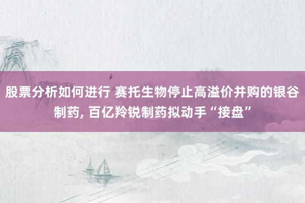 股票分析如何进行 赛托生物停止高溢价并购的银谷制药, 百亿羚锐制药拟动手“接盘”