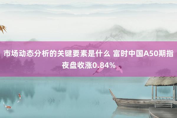 市场动态分析的关键要素是什么 富时中国A50期指夜盘收涨0.84%