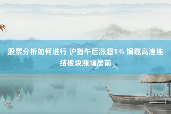 股票分析如何进行 沪指午后涨超1% 铜缆高速连结板块涨幅居前