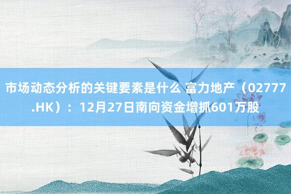 市场动态分析的关键要素是什么 富力地产（02777.HK）：12月27日南向资金增抓601万股