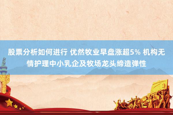 股票分析如何进行 优然牧业早盘涨超5% 机构无情护理中小乳企及牧场龙头缔造弹性