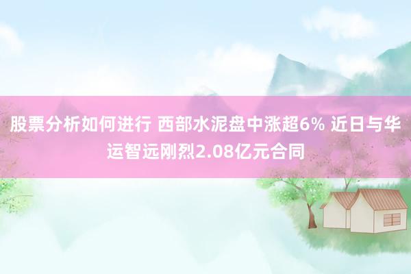 股票分析如何进行 西部水泥盘中涨超6% 近日与华运智远刚烈2.08亿元合同