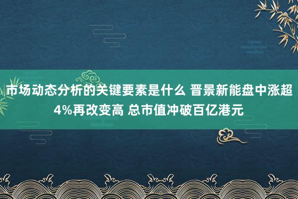 市场动态分析的关键要素是什么 晋景新能盘中涨超4%再改变高 总市值冲破百亿港元