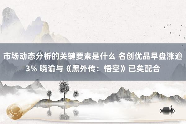 市场动态分析的关键要素是什么 名创优品早盘涨逾3% 晓谕与《黑外传：悟空》已矣配合