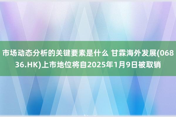 市场动态分析的关键要素是什么 甘霖海外发展(06836.HK)上市地位将自2025年1月9日被取销