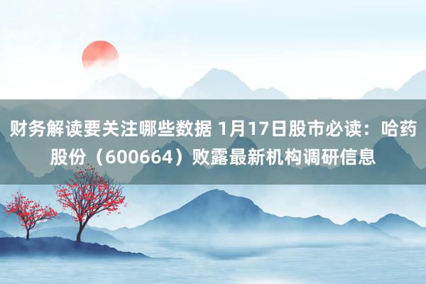 财务解读要关注哪些数据 1月17日股市必读：哈药股份（600664）败露最新机构调研信息