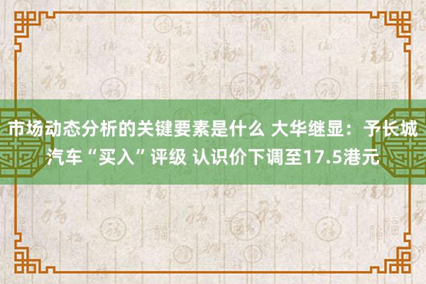 市场动态分析的关键要素是什么 大华继显：予长城汽车“买入”评级 认识价下调至17.5港元