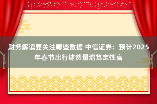 财务解读要关注哪些数据 中信证券：预计2025年春节出行遽然量增笃定性高