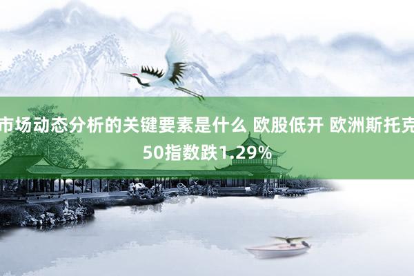 市场动态分析的关键要素是什么 欧股低开 欧洲斯托克50指数跌1.29%