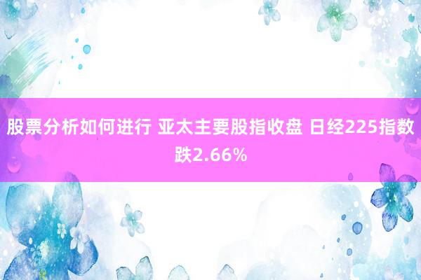 股票分析如何进行 亚太主要股指收盘 日经225指数跌2.66%