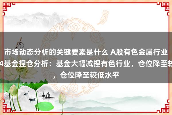 市场动态分析的关键要素是什么 A股有色金属行业2024Q4基金捏仓分析：基金大幅减捏有色行业，仓位降至较低水平