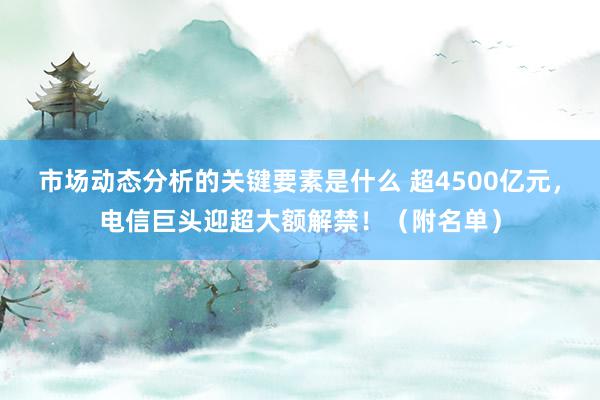 市场动态分析的关键要素是什么 超4500亿元，电信巨头迎超大额解禁！（附名单）