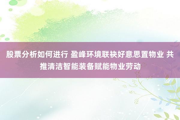 股票分析如何进行 盈峰环境联袂好意思置物业 共推清洁智能装备赋能物业劳动