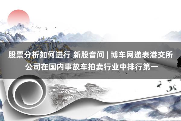 股票分析如何进行 新股音问 | 博车网递表港交所 公司在国内事故车拍卖行业中排行第一