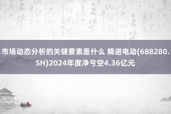 市场动态分析的关键要素是什么 精进电动(688280.SH)2024年度净亏空4.36亿元