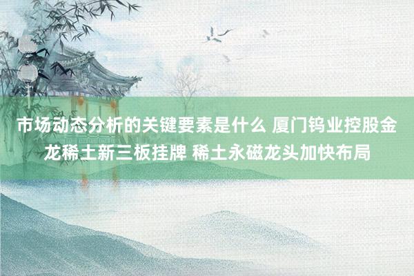 市场动态分析的关键要素是什么 厦门钨业控股金龙稀土新三板挂牌 稀土永磁龙头加快布局