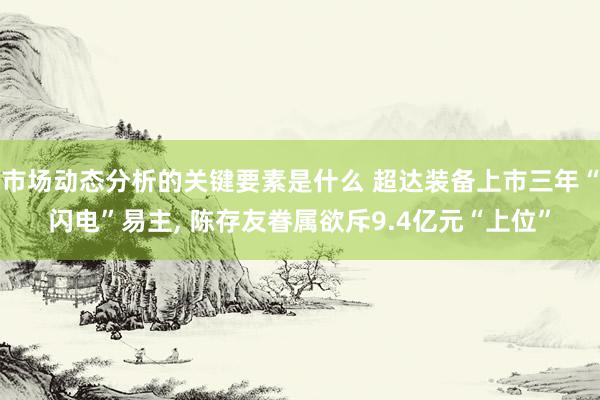 市场动态分析的关键要素是什么 超达装备上市三年“闪电”易主, 陈存友眷属欲斥9.4亿元“上位”