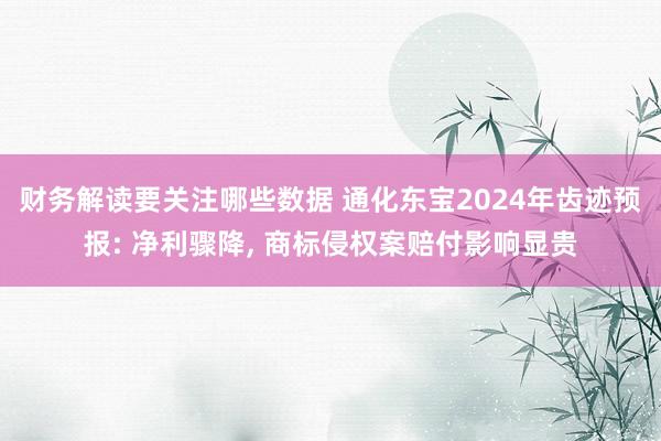 财务解读要关注哪些数据 通化东宝2024年齿迹预报: 净利骤降, 商标侵权案赔付影响显贵