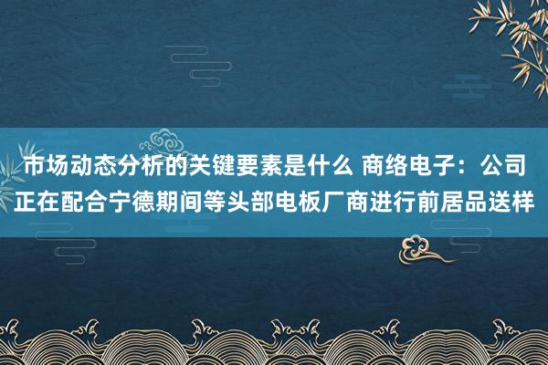 市场动态分析的关键要素是什么 商络电子：公司正在配合宁德期间等头部电板厂商进行前居品送样