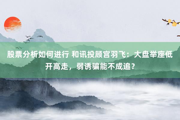 股票分析如何进行 和讯投顾宫羽飞：大盘举座低开高走，弱诱骗能不成追？