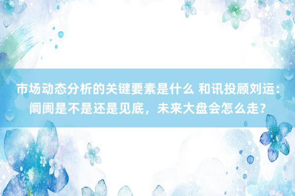 市场动态分析的关键要素是什么 和讯投顾刘运：阛阓是不是还是见底，未来大盘会怎么走？