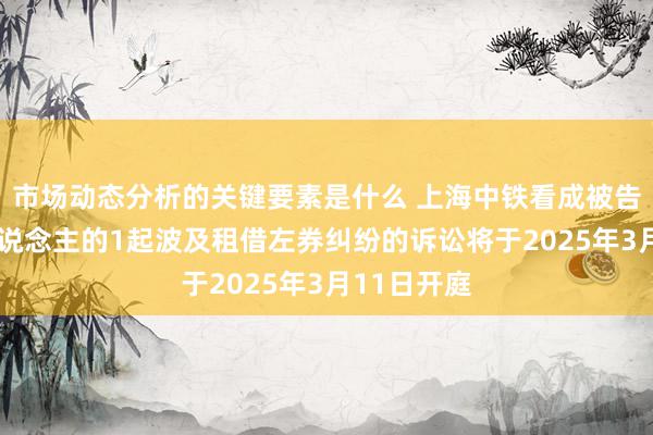 市场动态分析的关键要素是什么 上海中铁看成被告/被上诉东说念主的1起波及租借左券纠纷的诉讼将于2025年3月11日开庭