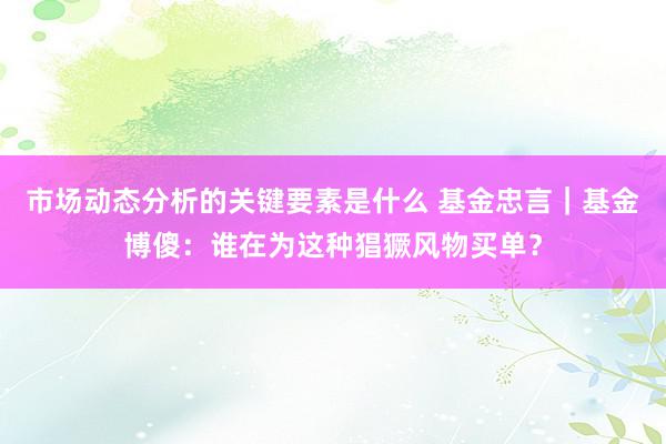 市场动态分析的关键要素是什么 基金忠言｜基金博傻：谁在为这种猖獗风物买单？