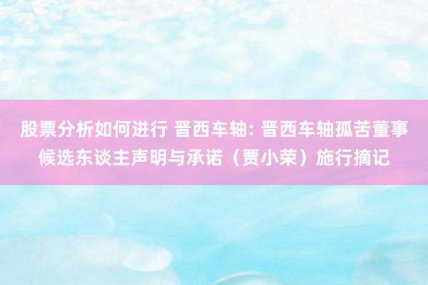 股票分析如何进行 晋西车轴: 晋西车轴孤苦董事候选东谈主声明与承诺（贾小荣）施行摘记